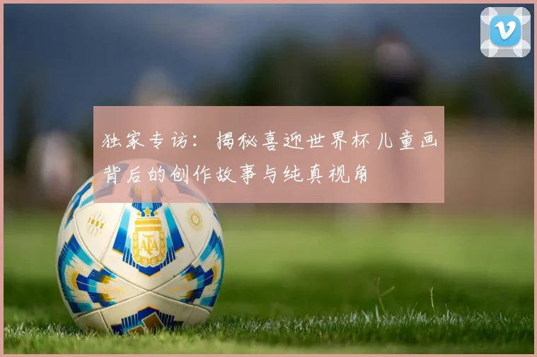 独家专访：揭秘喜迎世界杯儿童画背后的创作故事与纯真视角