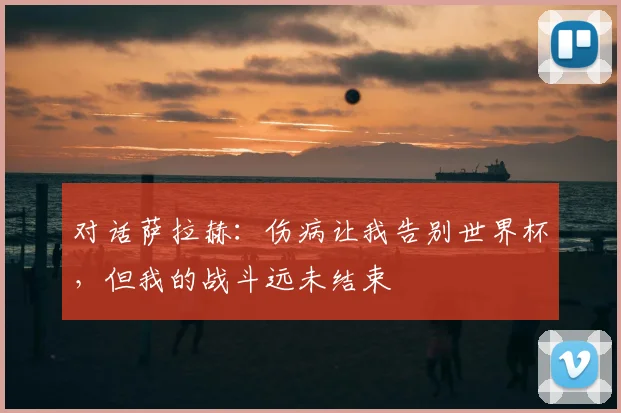 对话萨拉赫：伤病让我告别世界杯，但我的战斗远未结束