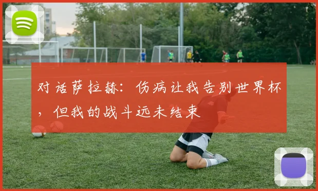 对话萨拉赫：伤病让我告别世界杯，但我的战斗远未结束
