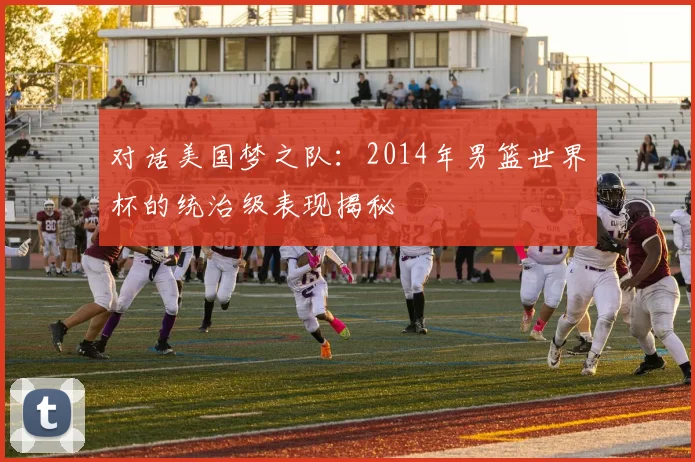 对话美国梦之队：2014年男篮世界杯的统治级表现揭秘