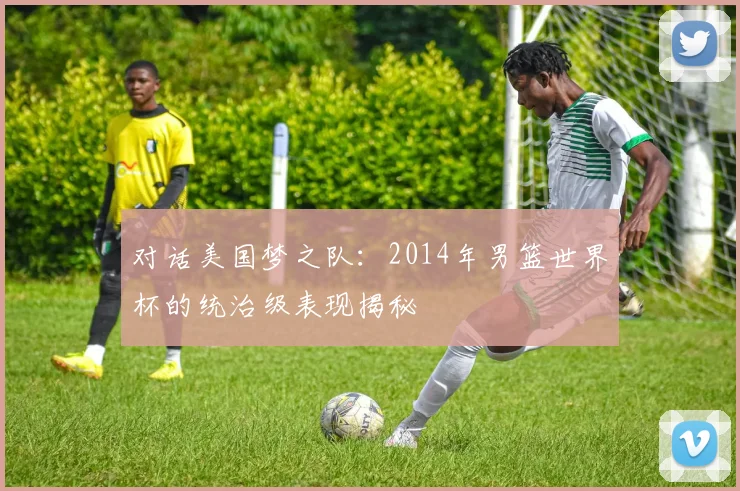 对话美国梦之队：2014年男篮世界杯的统治级表现揭秘