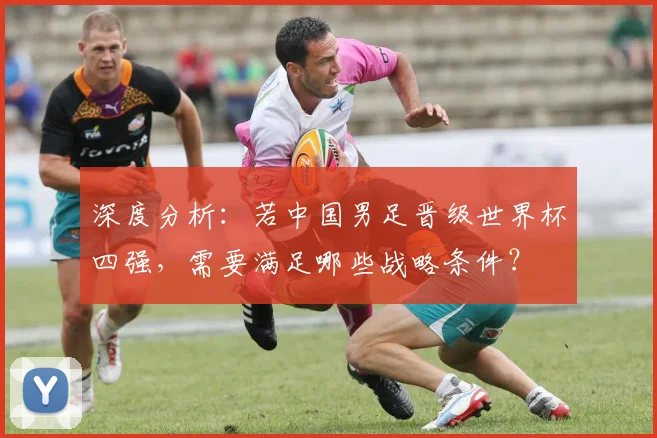 深度分析：若中国男足晋级世界杯四强，需要满足哪些战略条件？