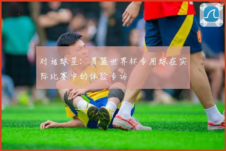 对话球星：男篮世界杯专用球在实际比赛中的体验专访
