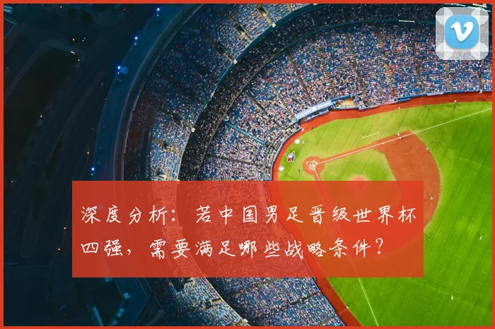 深度分析：若中国男足晋级世界杯四强，需要满足哪些战略条件？
