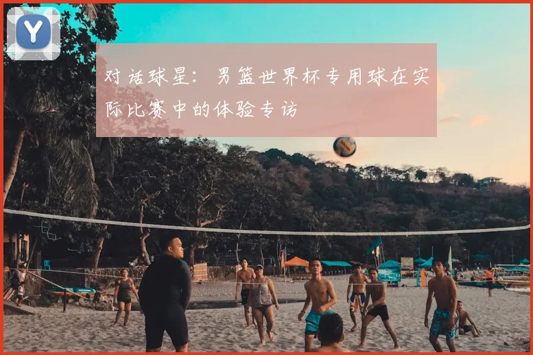 对话球星：男篮世界杯专用球在实际比赛中的体验专访
